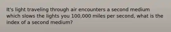 It's light traveling through air encounters a second medium which slows the lights you 100,000 miles per second, what is the index of a second medium?