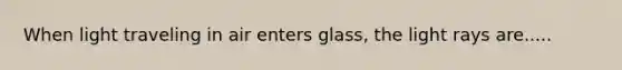 When light traveling in air enters glass, the light rays are.....