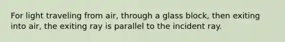 For light traveling from air, through a glass block, then exiting into air, the exiting ray is parallel to the incident ray.