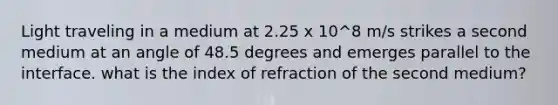 Light traveling in a medium at 2.25 x 10^8 m/s strikes a second medium at an angle of 48.5 degrees and emerges parallel to the interface. what is the index of refraction of the second medium?