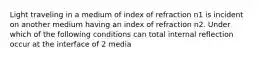 Light traveling in a medium of index of refraction n1 is incident on another medium having an index of refraction n2. Under which of the following conditions can total internal reflection occur at the interface of 2 media