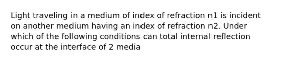 Light traveling in a medium of index of refraction n1 is incident on another medium having an index of refraction n2. Under which of the following conditions can total internal reflection occur at the interface of 2 media