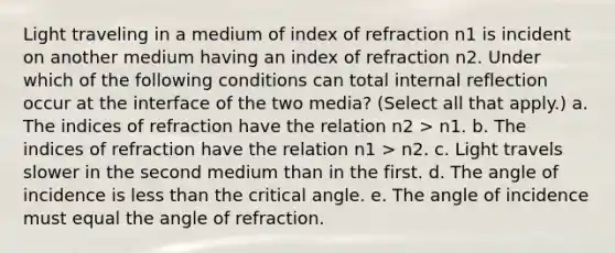 Light traveling in a medium of index of refraction n1 is incident on another medium having an index of refraction n2. Under which of the following conditions can total internal reflection occur at the interface of the two media? (Select all that apply.) a. The indices of refraction have the relation n2 > n1. b. The indices of refraction have the relation n1 > n2. c. Light travels slower in the second medium than in the first. d. The angle of incidence is less than the critical angle. e. The angle of incidence must equal the angle of refraction.