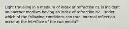 Light traveling in a medium of index of refraction n1 is incident on another medium having an index of refraction n2 . Under which of the following conditions can total internal reflection occur at the interface of the two media?