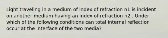 Light traveling in a medium of index of refraction n1 is incident on another medium having an index of refraction n2 . Under which of the following conditions can total internal reflection occur at the interface of the two media?