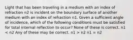 Light that has been traveling in a medium with an index of refraction n2 is incident on the boundary surface of another medium with an index of refraction n1. Given a sufficient angle of incidence, which of the following conditions must be satisfied for total internal reflection to occur? None of these is correct. n1 n2 n1 = n2