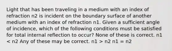 Light that has been traveling in a medium with an index of refraction n2 is incident on the boundary surface of another medium with an index of refraction n1. Given a sufficient angle of incidence, which of the following conditions must be satisfied for total internal reflection to occur? None of these is correct. n1 n2 n1 = n2