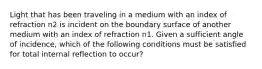 Light that has been traveling in a medium with an index of refraction n2 is incident on the boundary surface of another medium with an index of refraction n1. Given a sufficient angle of incidence, which of the following conditions must be satisfied for total internal reflection to occur?