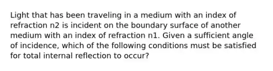 Light that has been traveling in a medium with an index of refraction n2 is incident on the boundary surface of another medium with an index of refraction n1. Given a sufficient angle of incidence, which of the following conditions must be satisfied for total internal reflection to occur?