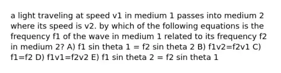 a light traveling at speed v1 in medium 1 passes into medium 2 where its speed is v2. by which of the following equations is the frequency f1 of the wave in medium 1 related to its frequency f2 in medium 2? A) f1 sin theta 1 = f2 sin theta 2 B) f1v2=f2v1 C) f1=f2 D) f1v1=f2v2 E) f1 sin theta 2 = f2 sin theta 1