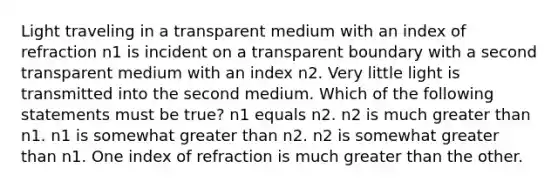 Light traveling in a transparent medium with an index of refraction n1 is incident on a transparent boundary with a second transparent medium with an index n2. Very little light is transmitted into the second medium. Which of the following statements must be true? n1 equals n2. n2 is much greater than n1. n1 is somewhat greater than n2. n2 is somewhat greater than n1. One index of refraction is much greater than the other.