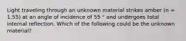 Light traveling through an unknown material strikes amber (n = 1.55) at an angle of incidence of 55 ° and undergoes total internal reflection. Which of the following could be the unknown material?