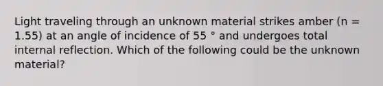 Light traveling through an unknown material strikes amber (n = 1.55) at an angle of incidence of 55 ° and undergoes total internal reflection. Which of the following could be the unknown material?