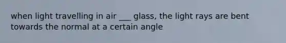 when light travelling in air ___ glass, the light rays are bent towards the normal at a certain angle