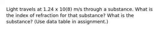 Light travels at 1.24 x 10(8) m/s through a substance. What is the index of refraction for that substance? What is the substance? (Use data table in assignment.)