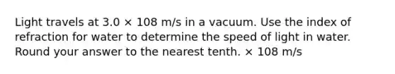 Light travels at 3.0 × 108 m/s in a vacuum. Use the index of refraction for water to determine the speed of light in water. Round your answer to the nearest tenth. × 108 m/s