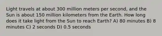 Light travels at about 300 million meters per second, and the Sun is about 150 million kilometers from the Earth. How long does it take light from the Sun to reach Earth? A) 80 minutes B) 8 minutes C) 2 seconds D) 0.5 seconds