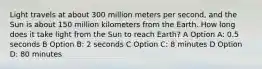 Light travels at about 300 million meters per second, and the Sun is about 150 million kilometers from the Earth. How long does it take light from the Sun to reach Earth? A Option A: 0.5 seconds B Option B: 2 seconds C Option C: 8 minutes D Option D: 80 minutes