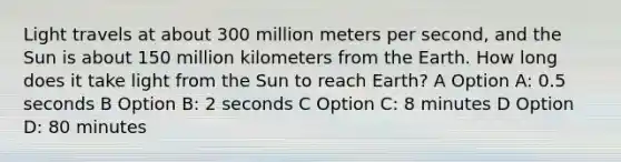 Light travels at about 300 million meters per second, and the Sun is about 150 million kilometers from the Earth. How long does it take light from the Sun to reach Earth? A Option A: 0.5 seconds B Option B: 2 seconds C Option C: 8 minutes D Option D: 80 minutes