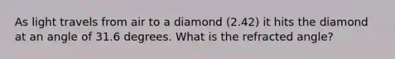 As light travels from air to a diamond (2.42) it hits the diamond at an angle of 31.6 degrees. What is the refracted angle?