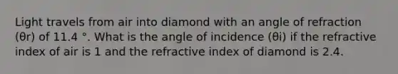 Light travels from air into diamond with an angle of refraction (θr) of 11.4 °. What is the angle of incidence (θi) if the refractive index of air is 1 and the refractive index of diamond is 2.4.