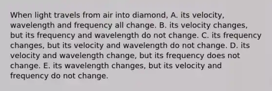 When light travels from air into diamond, A. its velocity, wavelength and frequency all change. B. its velocity changes, but its frequency and wavelength do not change. C. its frequency changes, but its velocity and wavelength do not change. D. its velocity and wavelength change, but its frequency does not change. E. its wavelength changes, but its velocity and frequency do not change.