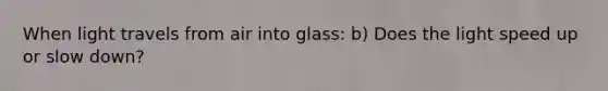 When light travels from air into glass: b) Does the light speed up or slow down?