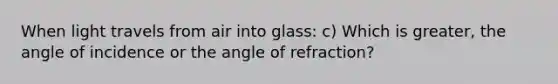 When light travels from air into glass: c) Which is greater, the angle of incidence or the angle of refraction?