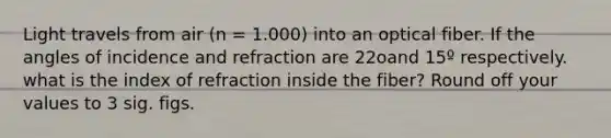 Light travels from air (n = 1.000) into an optical fiber. If the angles of incidence and refraction are 22oand 15º respectively. what is the index of refraction inside the fiber? Round off your values to 3 sig. figs.