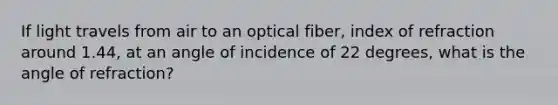 If light travels from air to an optical fiber, index of refraction around 1.44, at an angle of incidence of 22 degrees, what is the angle of refraction?