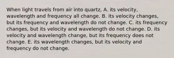 When light travels from air into quartz, A. its velocity, wavelength and frequency all change. B. its velocity changes, but its frequency and wavelength do not change. C. its frequency changes, but its velocity and wavelength do not change. D. its velocity and wavelength change, but its frequency does not change. E. its wavelength changes, but its velocity and frequency do not change.