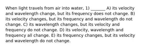 When light travels from air into water, 1) _______ A) its velocity and wavelength change, but its frequency does not change. B) its velocity changes, but its frequency and wavelength do not change. C) its wavelength changes, but its velocity and frequency do not change. D) its velocity, wavelength and frequency all change. E) its frequency changes, but its velocity and wavelength do not change.