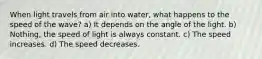 When light travels from air into water, what happens to the speed of the wave? a) It depends on the angle of the light. b) Nothing, the speed of light is always constant. c) The speed increases. d) The speed decreases.