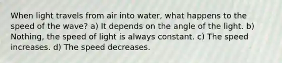 When light travels from air into water, what happens to the speed of the wave? a) It depends on the angle of the light. b) Nothing, the speed of light is always constant. c) The speed increases. d) The speed decreases.