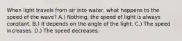 When light travels from air into water, what happens to the speed of the wave? A.) Nothing, the speed of light is always constant. B.) It depends on the angle of the light. C.) The speed increases. D.) The speed decreases.