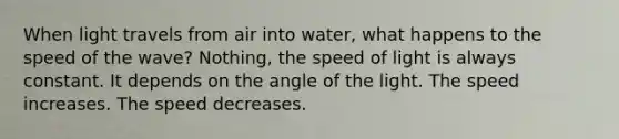 When light travels from air into water, what happens to the speed of the wave? Nothing, the speed of light is always constant. It depends on the angle of the light. The speed increases. The speed decreases.