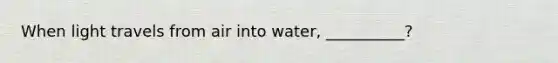 When light travels from air into water, __________?