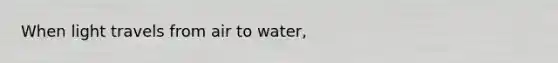 When light travels from air to water,