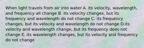 When light travels from air into water A. its velocity, wavelength, and frequency all change B. its velocity changes, but its frequency and wavelength do not change C. its frequency changes, but its velocity and wavelength do not change D.its velocity and wavelength change, but its frequency does not change E. its wavelength changes, but its velocity and frequency do not change