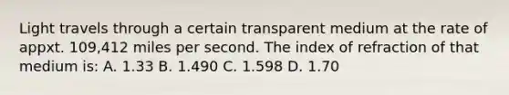 Light travels through a certain transparent medium at the rate of appxt. 109,412 miles per second. The index of refraction of that medium is: A. 1.33 B. 1.490 C. 1.598 D. 1.70