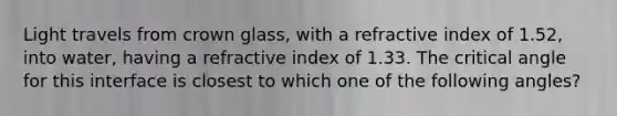 Light travels from crown glass, with a refractive index of 1.52, into water, having a refractive index of 1.33. The critical angle for this interface is closest to which one of the following angles?