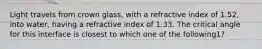 Light travels from crown glass, with a refractive index of 1.52, into water, having a refractive index of 1.33. The critical angle for this interface is closest to which one of the following1?