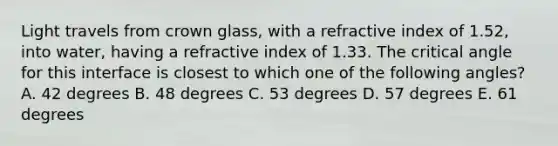 Light travels from crown glass, with a refractive index of 1.52, into water, having a refractive index of 1.33. The critical angle for this interface is closest to which one of the following angles? A. 42 degrees B. 48 degrees C. 53 degrees D. 57 degrees E. 61 degrees