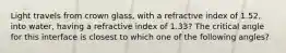 Light travels from crown glass, with a refractive index of 1.52, into water, having a refractive index of 1.33? The critical angle for this interface is closest to which one of the following angles?