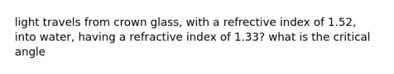 light travels from crown glass, with a refrective index of 1.52, into water, having a refractive index of 1.33? what is the critical angle