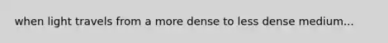 when light travels from a more dense to less dense medium...