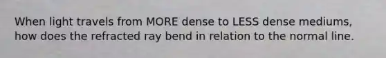 When light travels from MORE dense to LESS dense mediums, how does the refracted ray bend in relation to the normal line.