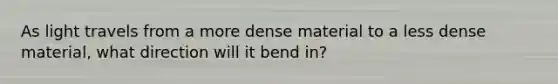 As light travels from a more dense material to a less dense material, what direction will it bend in?