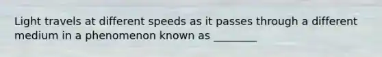 Light travels at different speeds as it passes through a different medium in a phenomenon known as ________