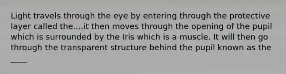 Light travels through the eye by entering through the protective layer called the....it then moves through the opening of the pupil which is surrounded by the Iris which is a muscle. It will then go through the transparent structure behind the pupil known as the ____